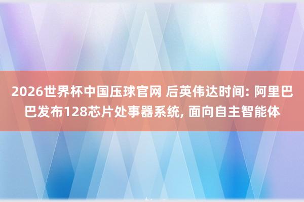 2026世界杯中国压球官网 后英伟达时间: 阿里巴巴发布128芯片处事器系统, 面向自主智能体