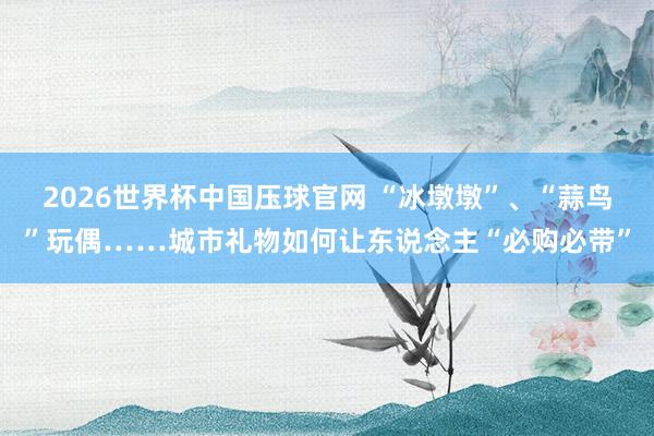2026世界杯中国压球官网 “冰墩墩”、“蒜鸟”玩偶……城市礼物如何让东说念主“必购必带”