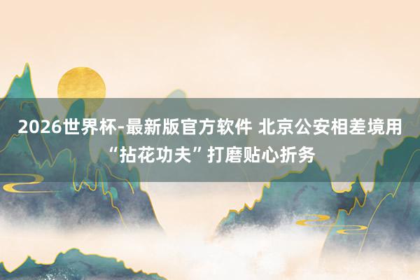 2026世界杯-最新版官方软件 北京公安相差境用“拈花功夫”打磨贴心折务