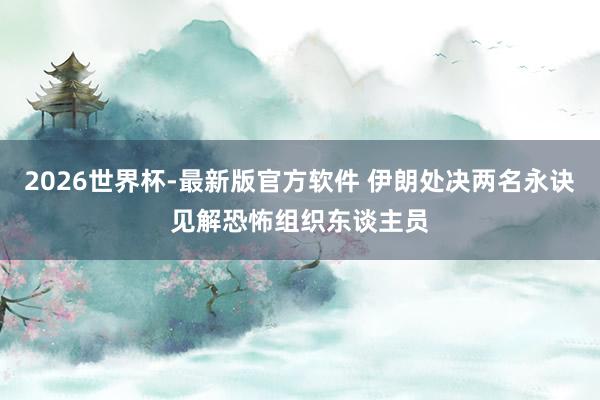 2026世界杯-最新版官方软件 伊朗处决两名永诀见解恐怖组织东谈主员