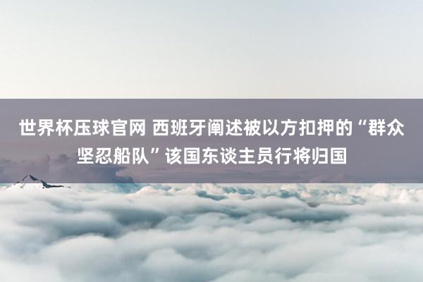 世界杯压球官网 西班牙阐述被以方扣押的“群众坚忍船队”该国东谈主员行将归国