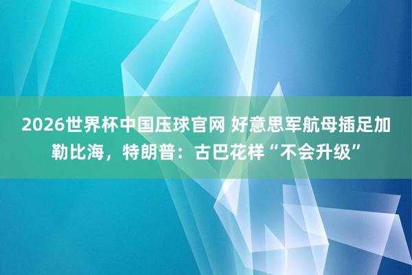 2026世界杯中国压球官网 好意思军航母插足加勒比海,特朗普:古巴花样“不会升级”