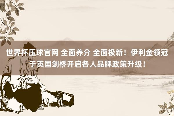 世界杯压球官网 全面养分 全面极新！伊利金领冠于英国剑桥开启各人品牌政策升级！
