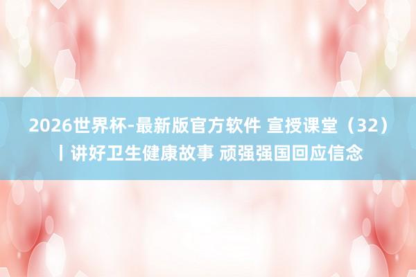 2026世界杯-最新版官方软件 宣授课堂(32)丨讲好卫生健康故事 顽强强国回应信念