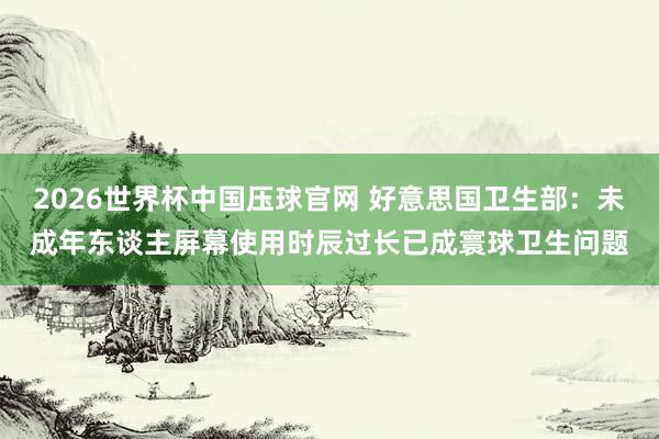 2026世界杯中国压球官网 好意思国卫生部:未成年东谈主屏幕使用时辰过长已成寰球卫生问题