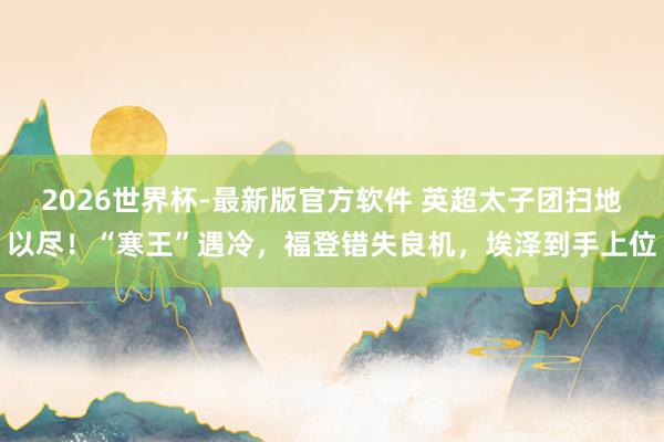 2026世界杯-最新版官方软件 英超太子团扫地以尽!“寒王”遇冷,福登错失良机,埃泽到手上位