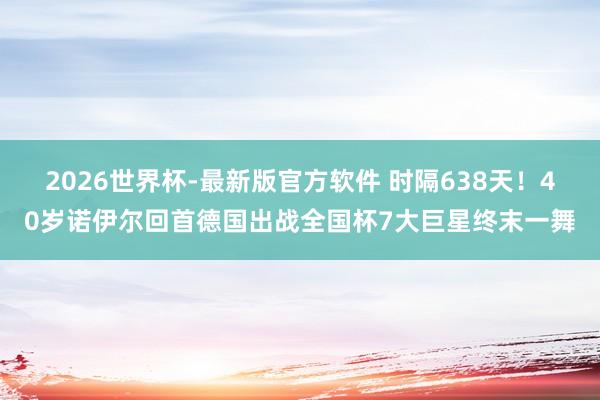 2026世界杯-最新版官方软件 时隔638天!40岁诺伊尔回首德国出战全国杯7大巨星终末一舞