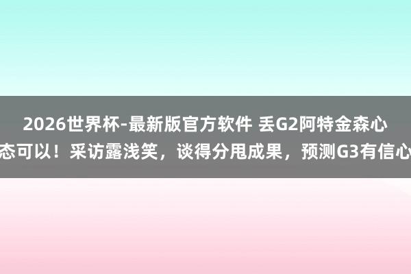 2026世界杯-最新版官方软件 丢G2阿特金森心态可以!采访露浅笑,谈得分甩成果,预测G3有信心
