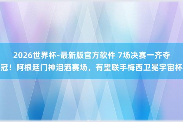 2026世界杯-最新版官方软件 7场决赛一齐夺冠!阿根廷门神泪洒赛场,有望联手梅西卫冕宇宙杯