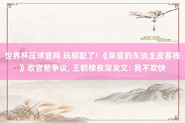 世界杯压球官网 玩相配了! 《亲爱的东谈主皮客栈》收官惹争议, 王鹤棣夜深发文: 我不欢快