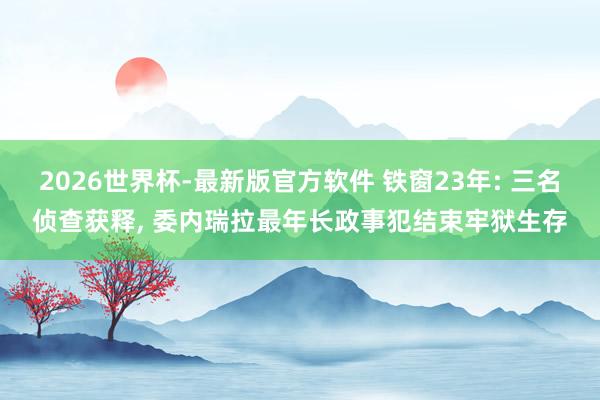 2026世界杯-最新版官方软件 铁窗23年: 三名侦查获释, 委内瑞拉最年长政事犯结束牢狱生存