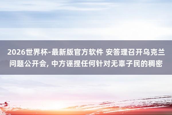 2026世界杯-最新版官方软件 安答理召开乌克兰问题公开会, 中方诬捏任何针对无辜子民的稠密