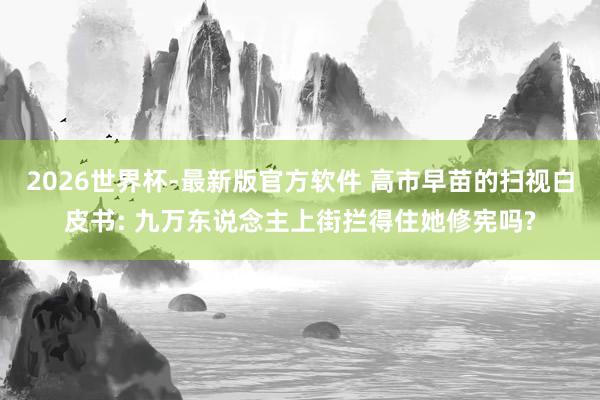 2026世界杯-最新版官方软件 高市早苗的扫视白皮书: 九万东说念主上街拦得住她修宪吗?