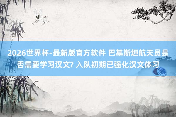 2026世界杯-最新版官方软件 巴基斯坦航天员是否需要学习汉文? 入队初期已强化汉文体习