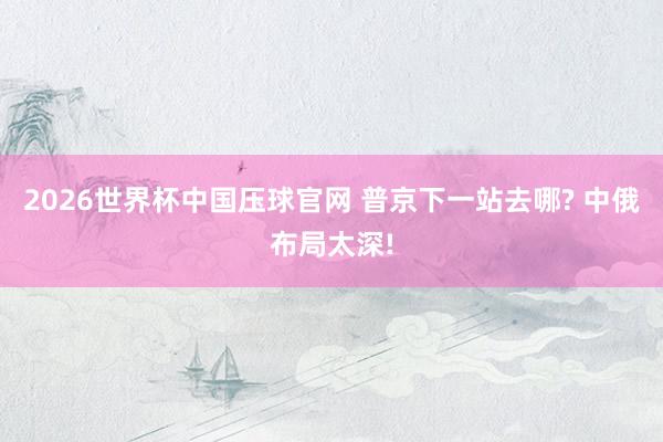 2026世界杯中国压球官网 普京下一站去哪? 中俄布局太深!