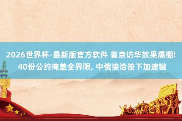 2026世界杯-最新版官方软件 普京访华效果爆棚! 40份公约掩盖全界限, 中俄接洽按下加速键
