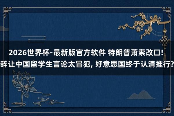 2026世界杯-最新版官方软件 特朗普萧索改口! 辞让中国留学生言论太冒犯， 好意思国终于认清推行?