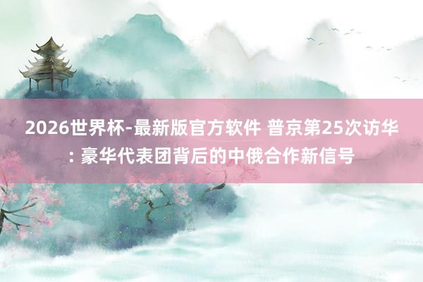 2026世界杯-最新版官方软件 普京第25次访华: 豪华代表团背后的中俄合作新信号