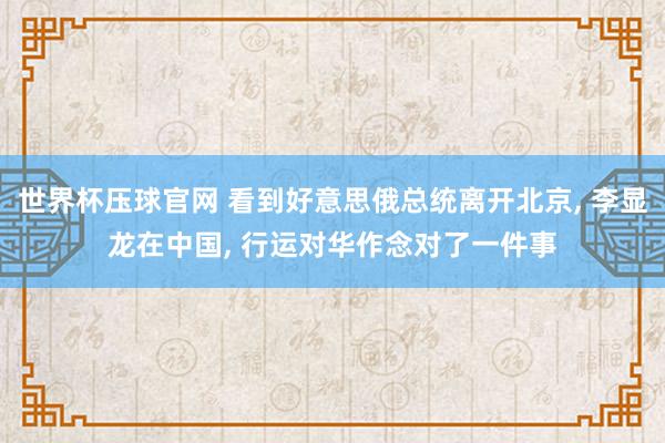 世界杯压球官网 看到好意思俄总统离开北京, 李显龙在中国, 行运对华作念对了一件事