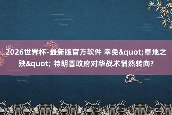 2026世界杯-最新版官方软件 幸免"草地之殃" 特朗普政府对华战术悄然转向?