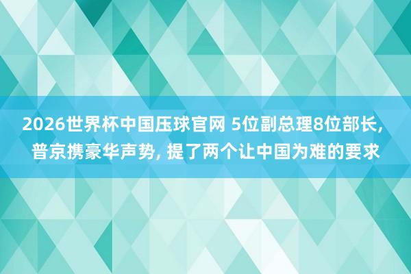 2026世界杯中国压球官网 5位副总理8位部长, 普京携豪华声势, 提了两个让中国为难的要求
