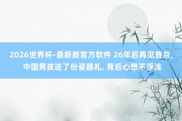 2026世界杯-最新版官方软件 26年后再见普京， 中国男孩送了份瓷器礼， 背后心想不浮浅