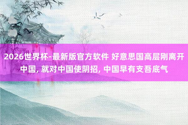 2026世界杯-最新版官方软件 好意思国高层刚离开中国, 就对中国使阴招, 中国早有支吾底气