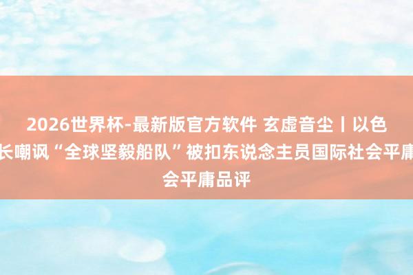 2026世界杯-最新版官方软件 玄虚音尘丨以色列部长嘲讽“全球坚毅船队”被扣东说念主员国际社会平庸品评