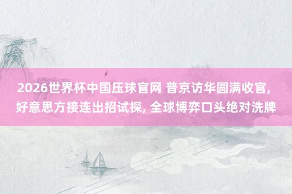 2026世界杯中国压球官网 普京访华圆满收官, 好意思方接连出招试探, 全球博弈口头绝对洗牌