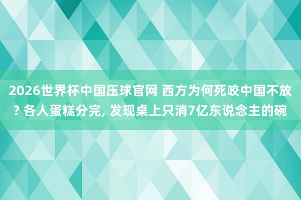 2026世界杯中国压球官网 西方为何死咬中国不放? 各人蛋糕分完, 发现桌上只消7亿东说念主的碗