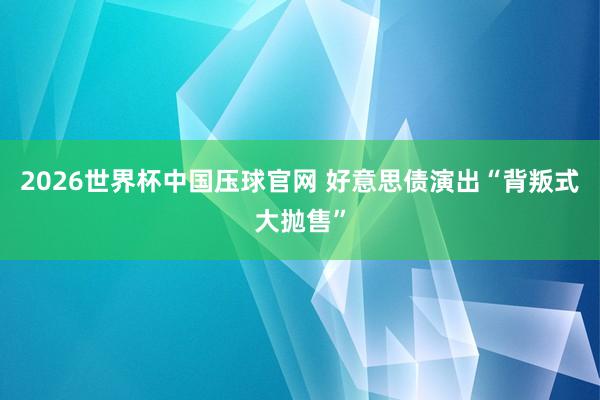 2026世界杯中国压球官网 好意思债演出“背叛式大抛售”