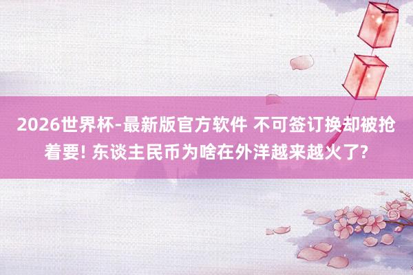 2026世界杯-最新版官方软件 不可签订换却被抢着要! 东谈主民币为啥在外洋越来越火了?