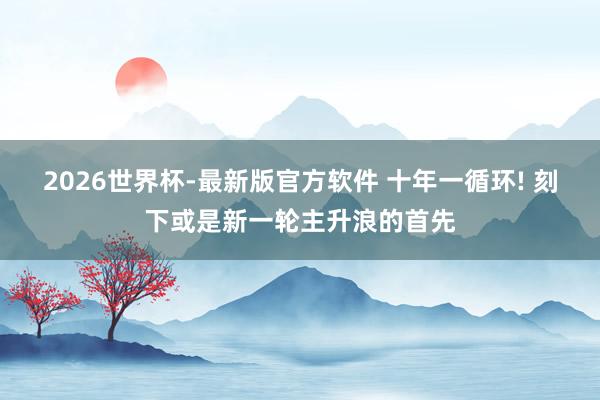 2026世界杯-最新版官方软件 十年一循环! 刻下或是新一轮主升浪的首先