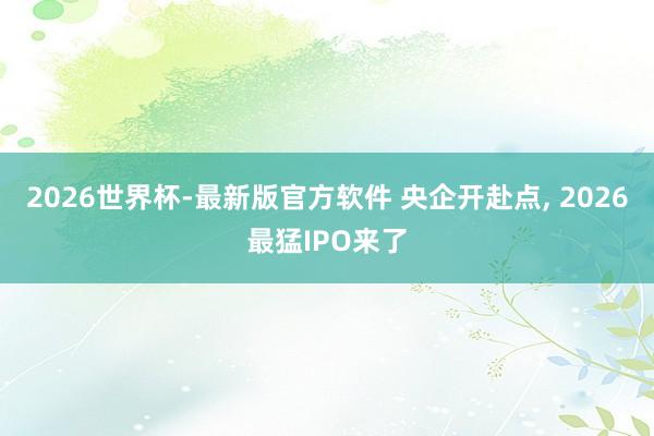 2026世界杯-最新版官方软件 央企开赴点, 2026最猛IPO来了