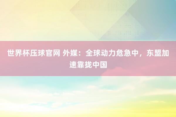 世界杯压球官网 外媒：全球动力危急中，东盟加速靠拢中国