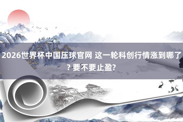 2026世界杯中国压球官网 这一轮科创行情涨到哪了? 要不要止盈?
