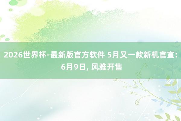 2026世界杯-最新版官方软件 5月又一款新机官宣: 6月9日, 风雅开售