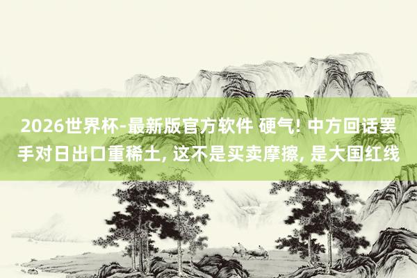 2026世界杯-最新版官方软件 硬气! 中方回话罢手对日出口重稀土, 这不是买卖摩擦, 是大国红线