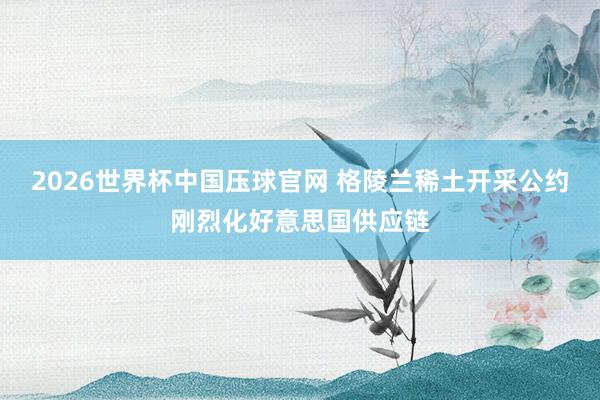 2026世界杯中国压球官网 格陵兰稀土开采公约刚烈化好意思国供应链