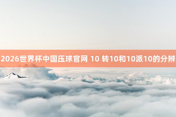 2026世界杯中国压球官网 10 转10和10派10的分辨
