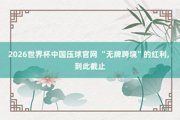 2026世界杯中国压球官网 “无牌跨境”的红利, 到此截止