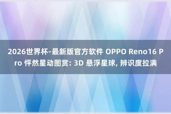 2026世界杯-最新版官方软件 OPPO Reno16 Pro 怦然星动图赏: 3D 悬浮星球, 辨识度拉满