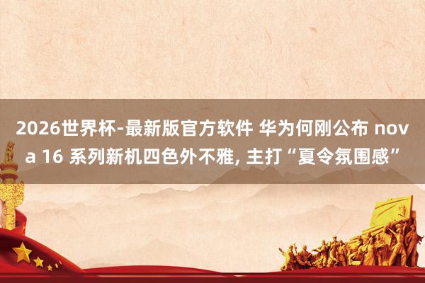 2026世界杯-最新版官方软件 华为何刚公布 nova 16 系列新机四色外不雅, 主打“夏令氛围感”