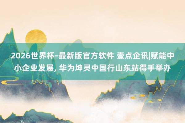 2026世界杯-最新版官方软件 壹点企讯|赋能中小企业发展， 华为坤灵中国行山东站得手举办