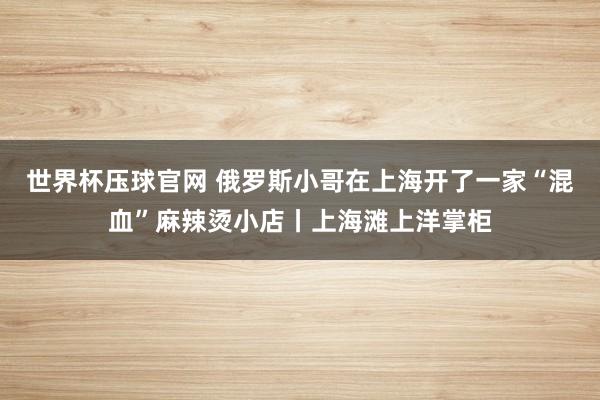 世界杯压球官网 俄罗斯小哥在上海开了一家“混血”麻辣烫小店丨上海滩上洋掌柜