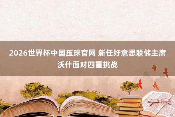 2026世界杯中国压球官网 新任好意思联储主席沃什面对四重挑战
