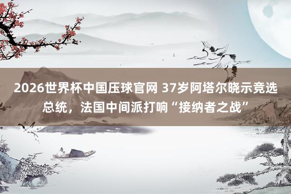 2026世界杯中国压球官网 37岁阿塔尔晓示竞选总统,法国中间派打响“接纳者之战”