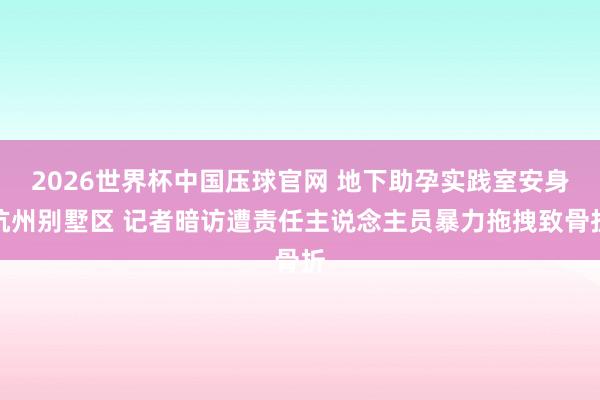 2026世界杯中国压球官网 地下助孕实践室安身杭州别墅区 记者暗访遭责任主说念主员暴力拖拽致骨折