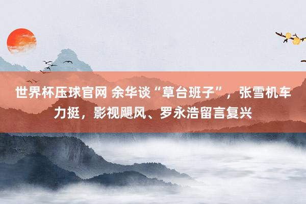 世界杯压球官网 余华谈“草台班子”,张雪机车力挺,影视飓风、罗永浩留言复兴