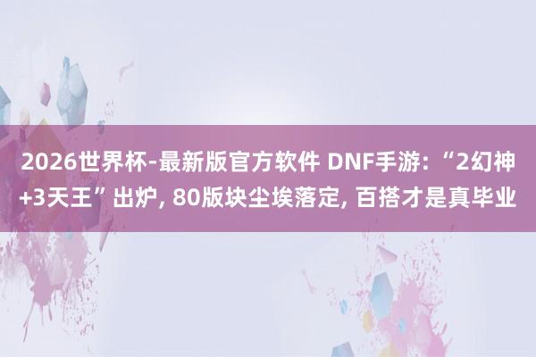 2026世界杯-最新版官方软件 DNF手游: “2幻神+3天王”出炉, 80版块尘埃落定, 百搭才是真毕业